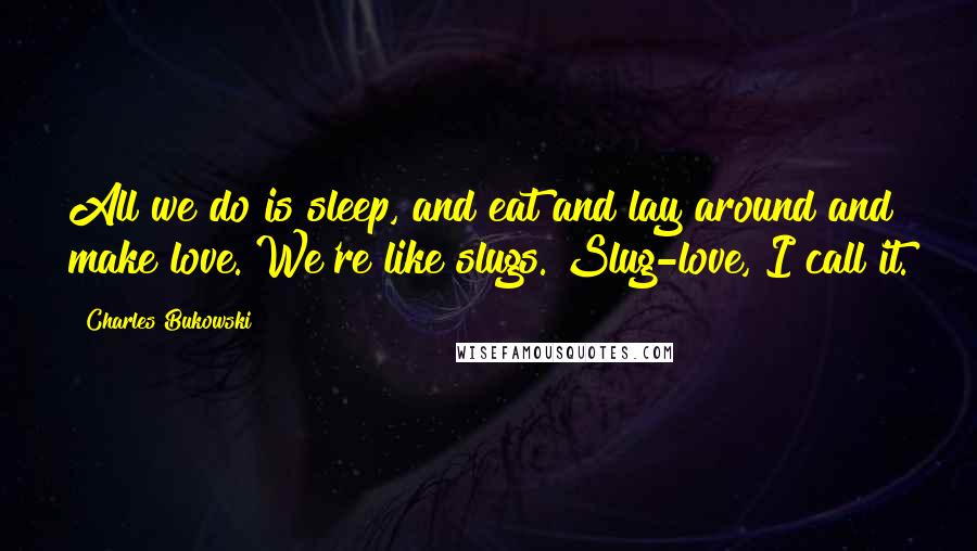 Charles Bukowski Quotes: All we do is sleep, and eat and lay around and make love. We're like slugs. Slug-love, I call it.