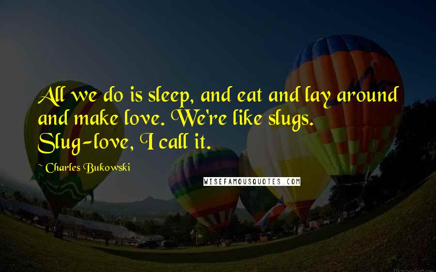Charles Bukowski Quotes: All we do is sleep, and eat and lay around and make love. We're like slugs. Slug-love, I call it.