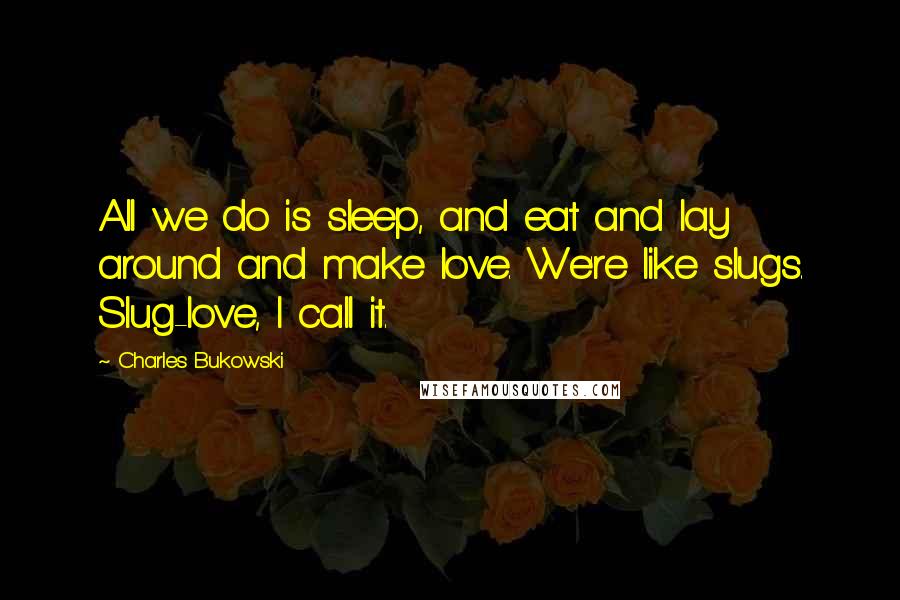 Charles Bukowski Quotes: All we do is sleep, and eat and lay around and make love. We're like slugs. Slug-love, I call it.