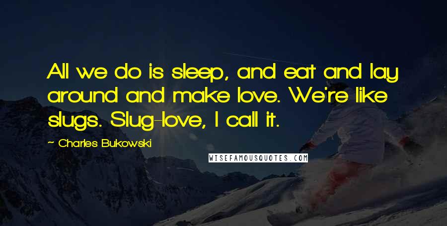 Charles Bukowski Quotes: All we do is sleep, and eat and lay around and make love. We're like slugs. Slug-love, I call it.