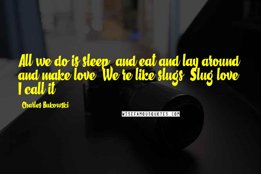 Charles Bukowski Quotes: All we do is sleep, and eat and lay around and make love. We're like slugs. Slug-love, I call it.