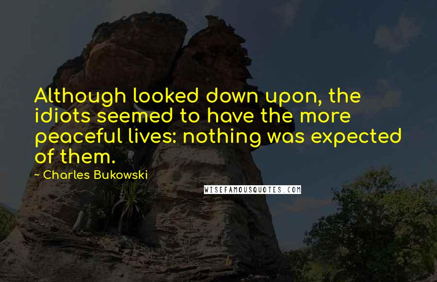Charles Bukowski Quotes: Although looked down upon, the idiots seemed to have the more peaceful lives: nothing was expected of them.
