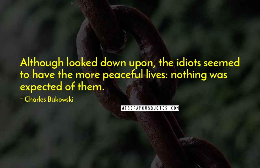 Charles Bukowski Quotes: Although looked down upon, the idiots seemed to have the more peaceful lives: nothing was expected of them.