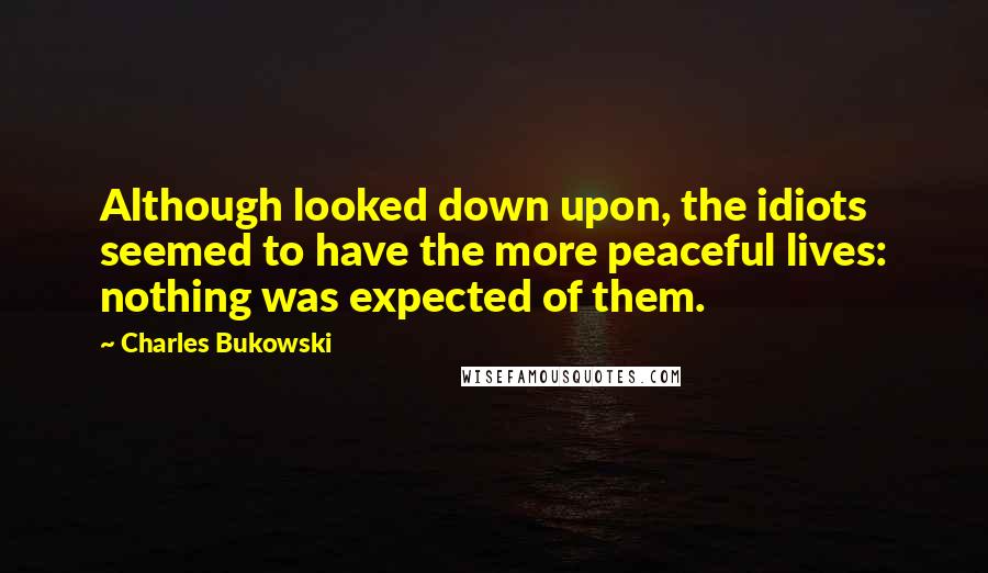 Charles Bukowski Quotes: Although looked down upon, the idiots seemed to have the more peaceful lives: nothing was expected of them.