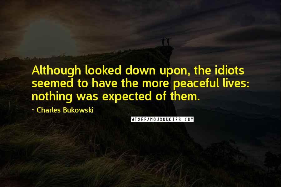 Charles Bukowski Quotes: Although looked down upon, the idiots seemed to have the more peaceful lives: nothing was expected of them.