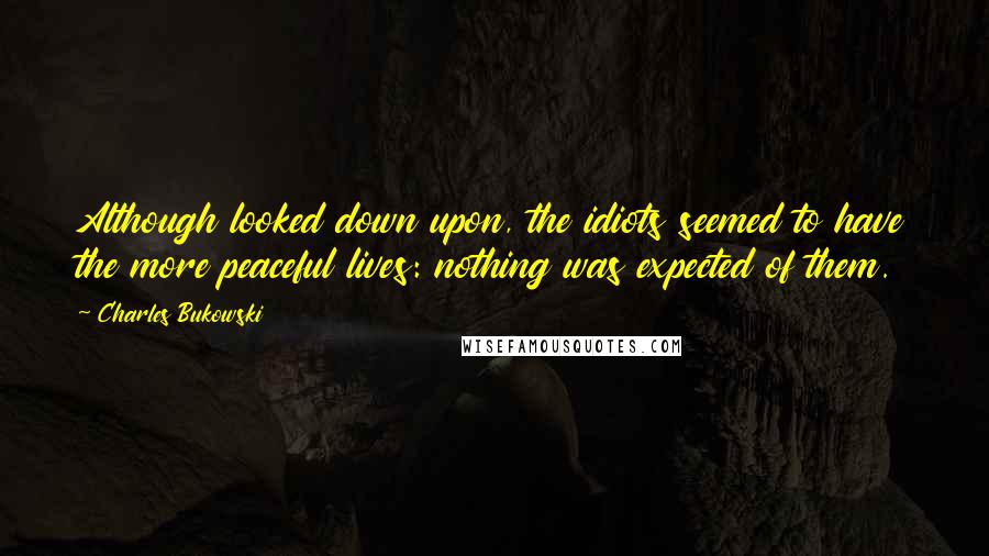 Charles Bukowski Quotes: Although looked down upon, the idiots seemed to have the more peaceful lives: nothing was expected of them.