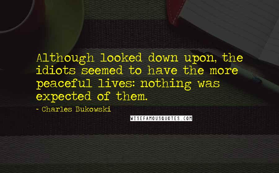 Charles Bukowski Quotes: Although looked down upon, the idiots seemed to have the more peaceful lives: nothing was expected of them.