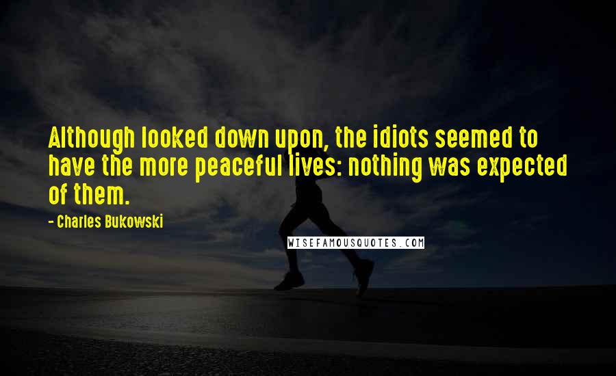 Charles Bukowski Quotes: Although looked down upon, the idiots seemed to have the more peaceful lives: nothing was expected of them.