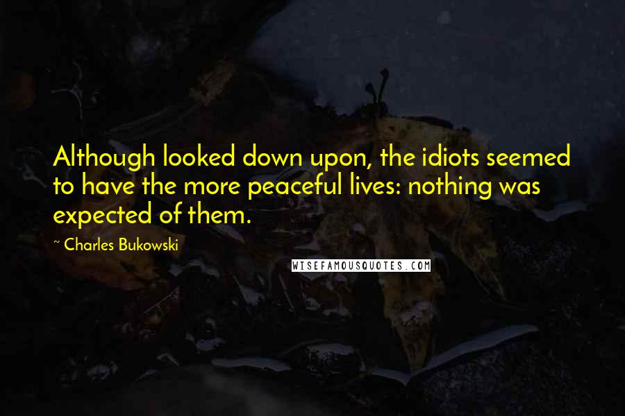 Charles Bukowski Quotes: Although looked down upon, the idiots seemed to have the more peaceful lives: nothing was expected of them.