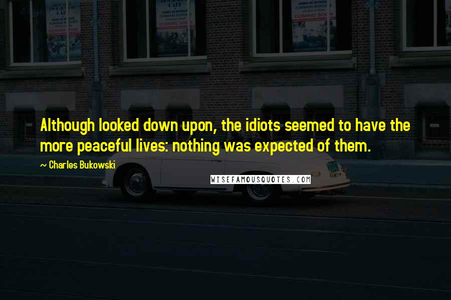 Charles Bukowski Quotes: Although looked down upon, the idiots seemed to have the more peaceful lives: nothing was expected of them.