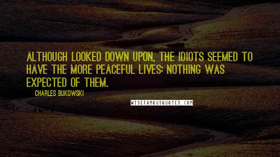 Charles Bukowski Quotes: Although looked down upon, the idiots seemed to have the more peaceful lives: nothing was expected of them.