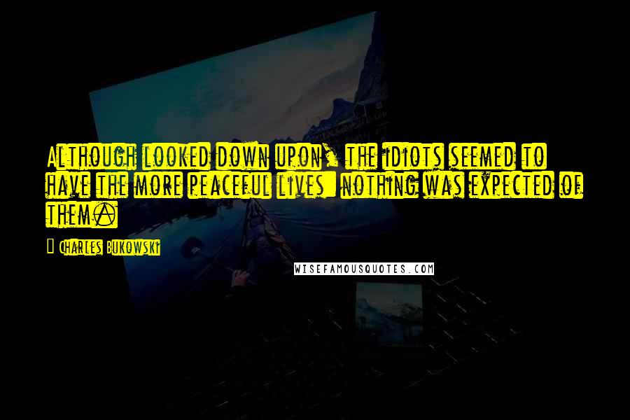 Charles Bukowski Quotes: Although looked down upon, the idiots seemed to have the more peaceful lives: nothing was expected of them.