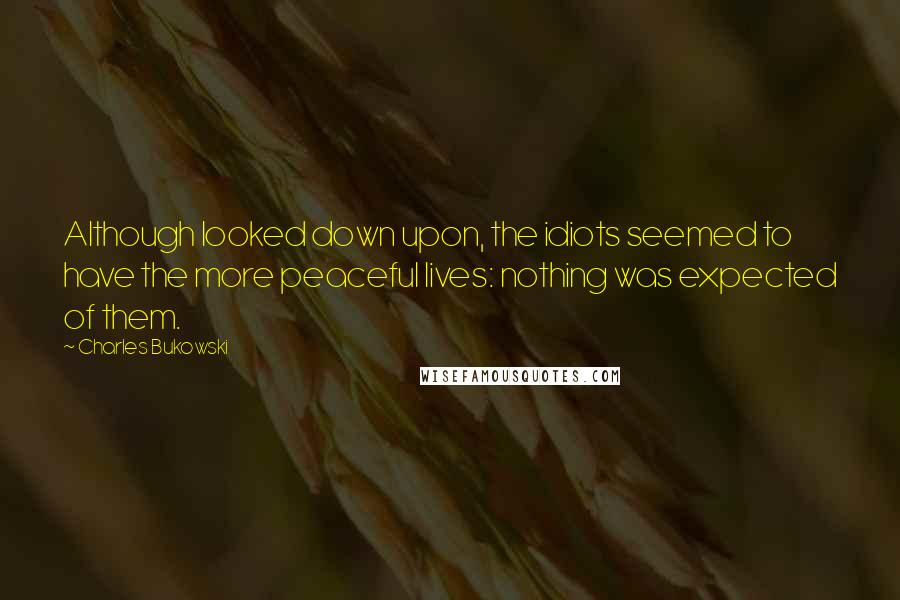 Charles Bukowski Quotes: Although looked down upon, the idiots seemed to have the more peaceful lives: nothing was expected of them.