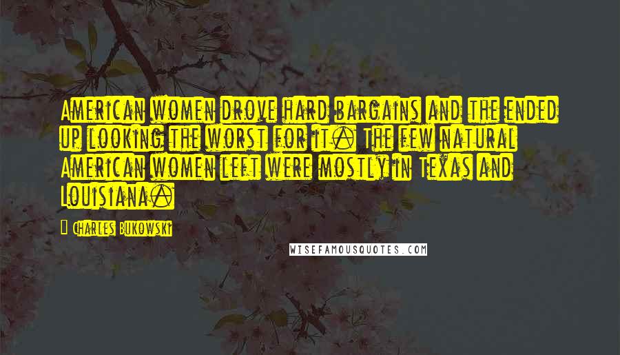 Charles Bukowski Quotes: American women drove hard bargains and the ended up looking the worst for it. The few natural American women left were mostly in Texas and Louisiana.