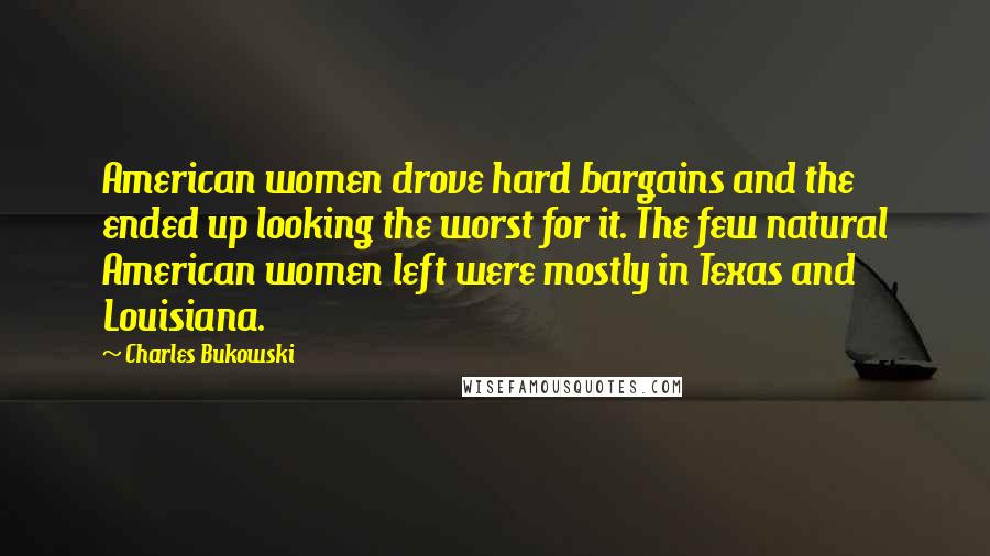 Charles Bukowski Quotes: American women drove hard bargains and the ended up looking the worst for it. The few natural American women left were mostly in Texas and Louisiana.