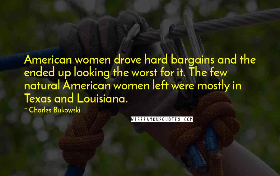 Charles Bukowski Quotes: American women drove hard bargains and the ended up looking the worst for it. The few natural American women left were mostly in Texas and Louisiana.