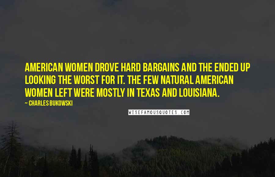 Charles Bukowski Quotes: American women drove hard bargains and the ended up looking the worst for it. The few natural American women left were mostly in Texas and Louisiana.