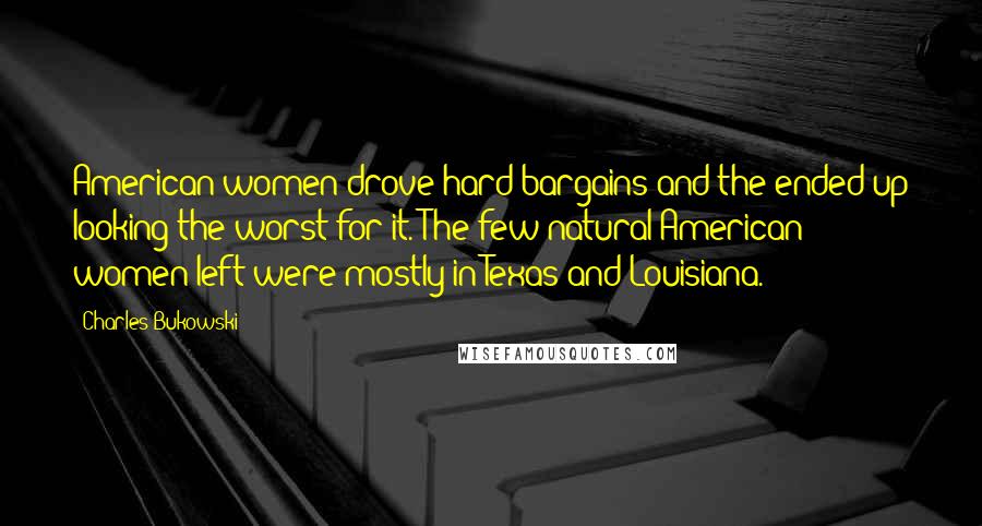 Charles Bukowski Quotes: American women drove hard bargains and the ended up looking the worst for it. The few natural American women left were mostly in Texas and Louisiana.