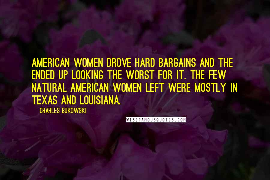 Charles Bukowski Quotes: American women drove hard bargains and the ended up looking the worst for it. The few natural American women left were mostly in Texas and Louisiana.