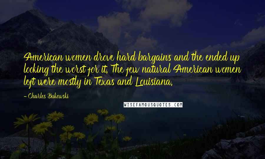 Charles Bukowski Quotes: American women drove hard bargains and the ended up looking the worst for it. The few natural American women left were mostly in Texas and Louisiana.