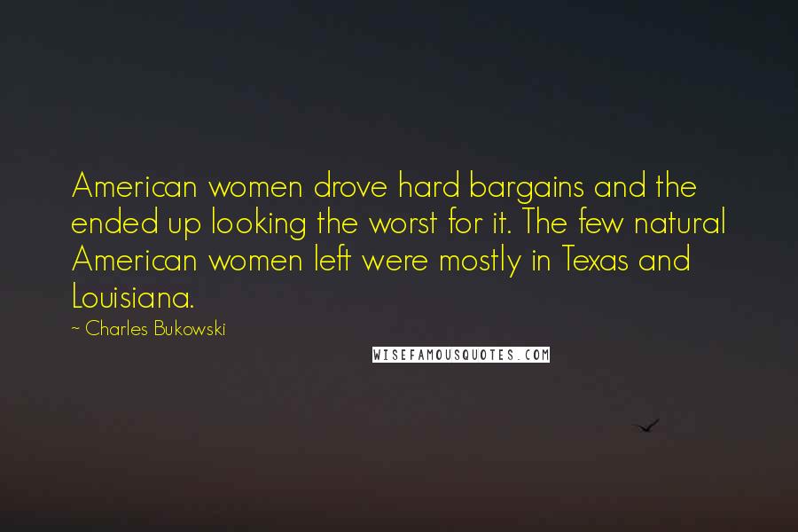 Charles Bukowski Quotes: American women drove hard bargains and the ended up looking the worst for it. The few natural American women left were mostly in Texas and Louisiana.