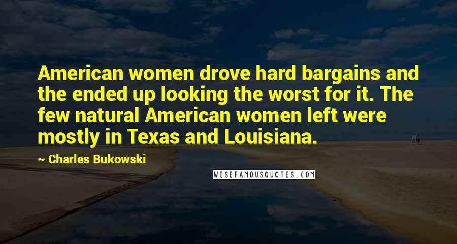 Charles Bukowski Quotes: American women drove hard bargains and the ended up looking the worst for it. The few natural American women left were mostly in Texas and Louisiana.