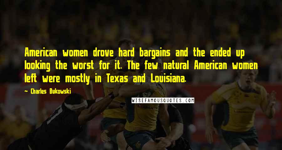 Charles Bukowski Quotes: American women drove hard bargains and the ended up looking the worst for it. The few natural American women left were mostly in Texas and Louisiana.