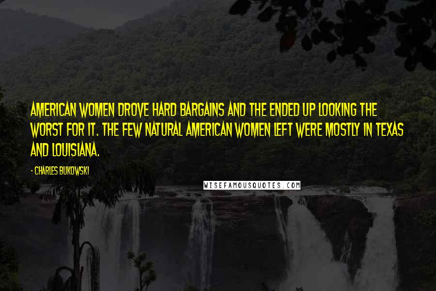 Charles Bukowski Quotes: American women drove hard bargains and the ended up looking the worst for it. The few natural American women left were mostly in Texas and Louisiana.