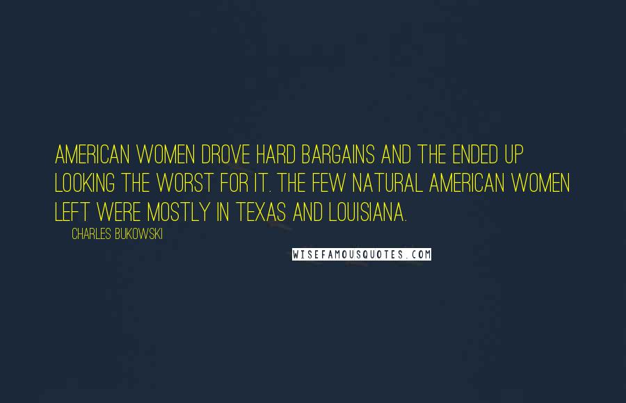 Charles Bukowski Quotes: American women drove hard bargains and the ended up looking the worst for it. The few natural American women left were mostly in Texas and Louisiana.