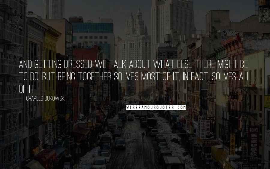 Charles Bukowski Quotes: And getting dressed we talk about what else there might be to do, but being together solves most of it, in fact, solves all of it