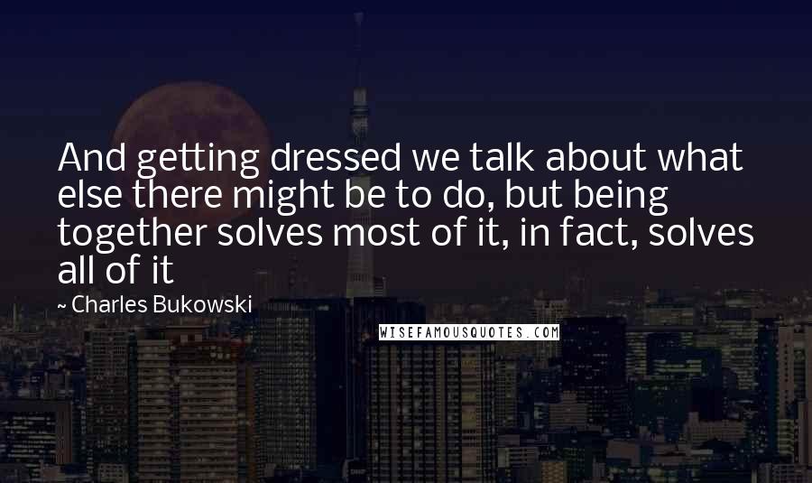 Charles Bukowski Quotes: And getting dressed we talk about what else there might be to do, but being together solves most of it, in fact, solves all of it