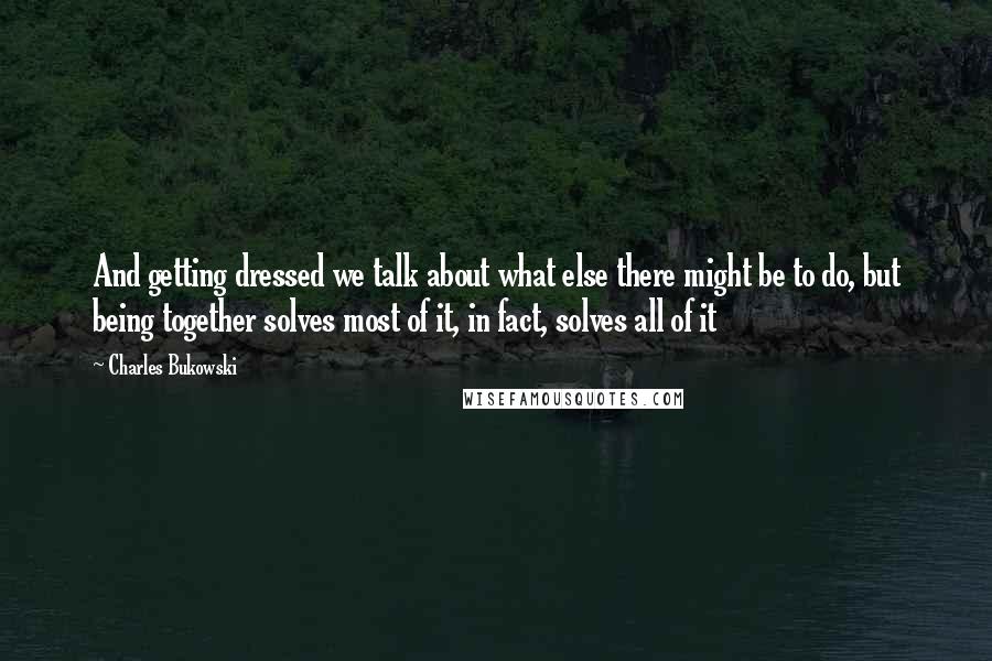 Charles Bukowski Quotes: And getting dressed we talk about what else there might be to do, but being together solves most of it, in fact, solves all of it