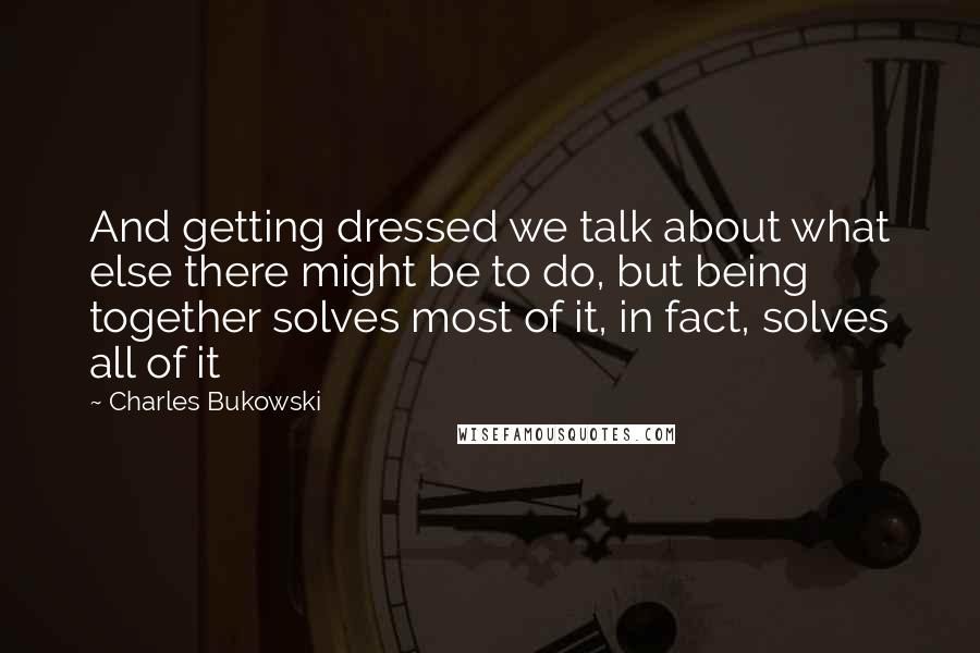 Charles Bukowski Quotes: And getting dressed we talk about what else there might be to do, but being together solves most of it, in fact, solves all of it