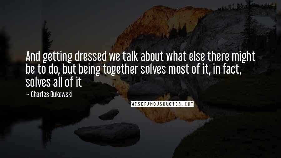 Charles Bukowski Quotes: And getting dressed we talk about what else there might be to do, but being together solves most of it, in fact, solves all of it