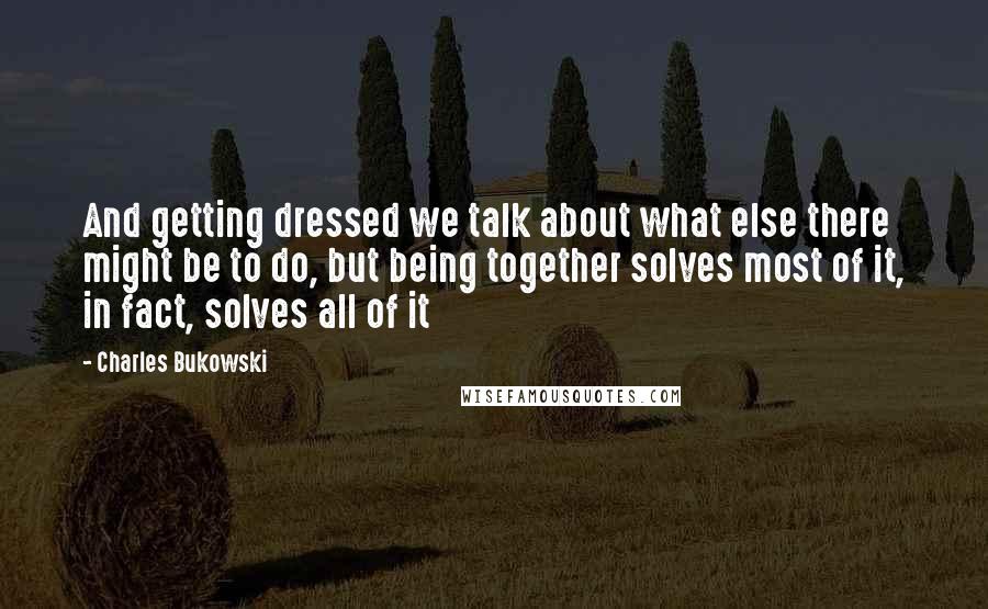 Charles Bukowski Quotes: And getting dressed we talk about what else there might be to do, but being together solves most of it, in fact, solves all of it