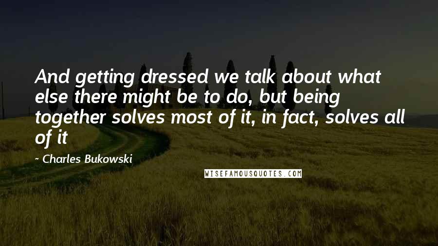 Charles Bukowski Quotes: And getting dressed we talk about what else there might be to do, but being together solves most of it, in fact, solves all of it