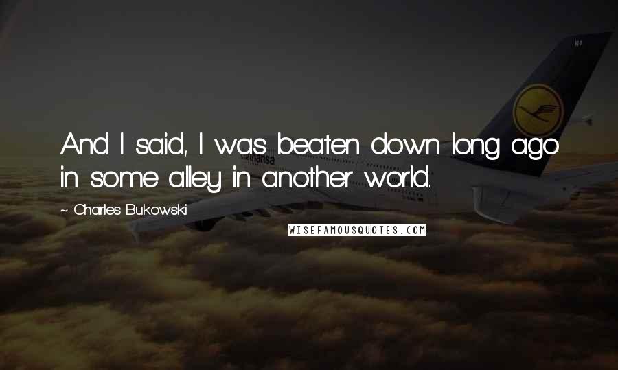 Charles Bukowski Quotes: And I said, I was beaten down long ago in some alley in another world.