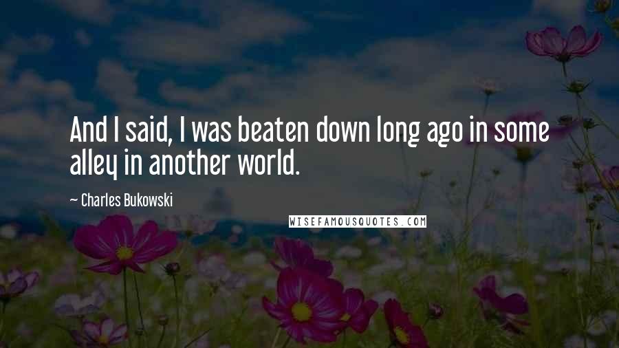 Charles Bukowski Quotes: And I said, I was beaten down long ago in some alley in another world.
