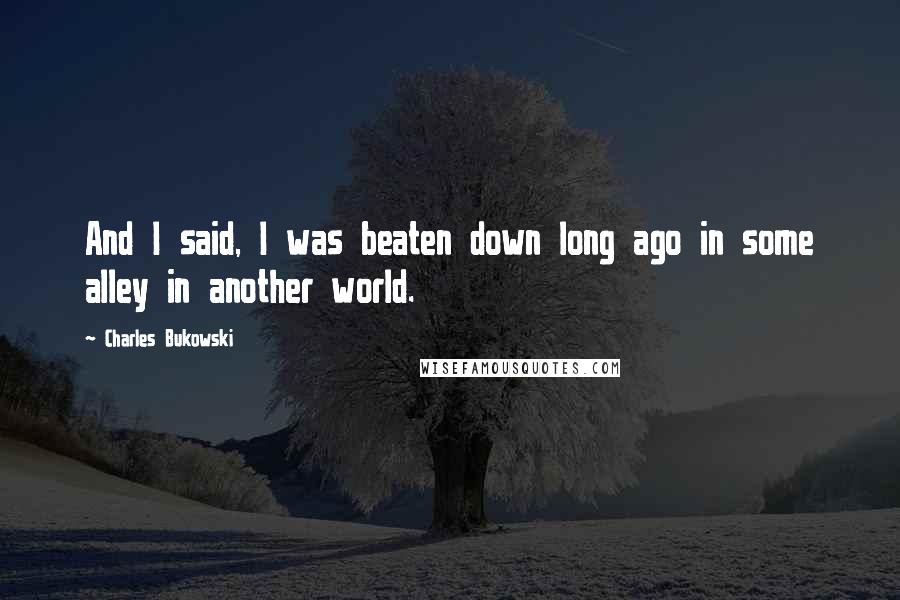 Charles Bukowski Quotes: And I said, I was beaten down long ago in some alley in another world.