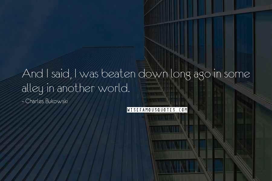 Charles Bukowski Quotes: And I said, I was beaten down long ago in some alley in another world.