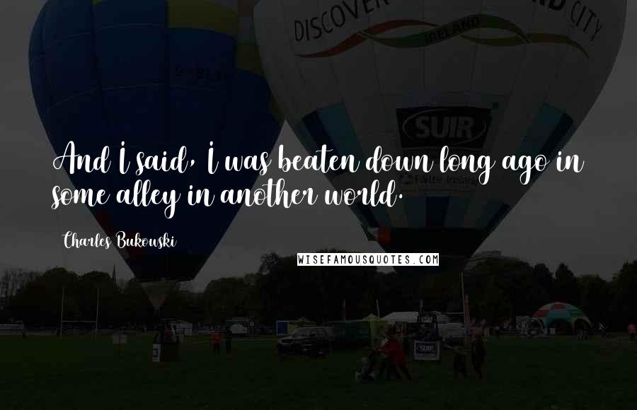 Charles Bukowski Quotes: And I said, I was beaten down long ago in some alley in another world.