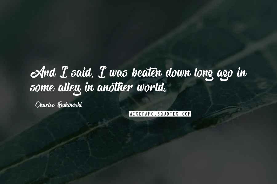 Charles Bukowski Quotes: And I said, I was beaten down long ago in some alley in another world.