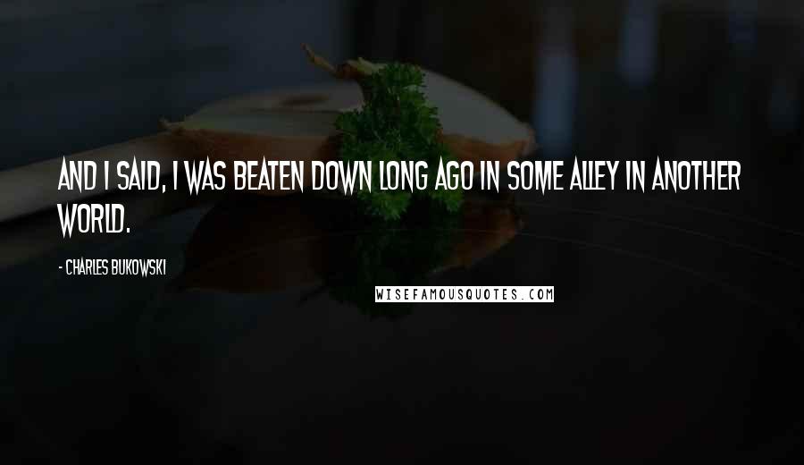 Charles Bukowski Quotes: And I said, I was beaten down long ago in some alley in another world.