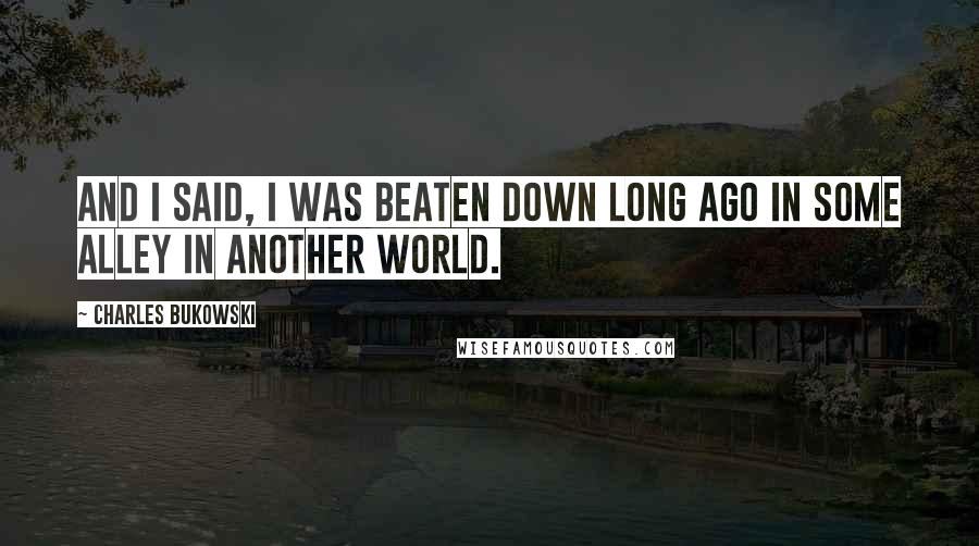 Charles Bukowski Quotes: And I said, I was beaten down long ago in some alley in another world.