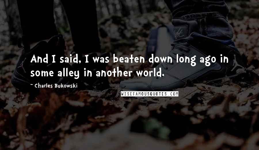 Charles Bukowski Quotes: And I said, I was beaten down long ago in some alley in another world.