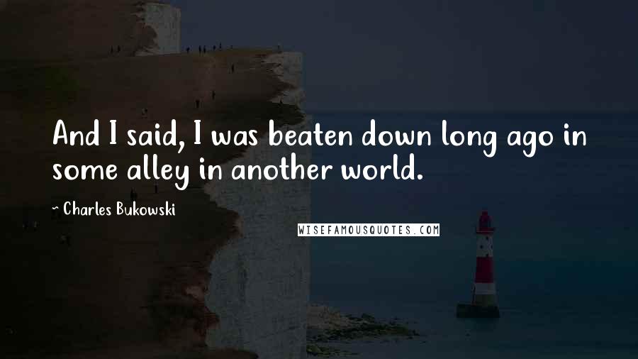 Charles Bukowski Quotes: And I said, I was beaten down long ago in some alley in another world.