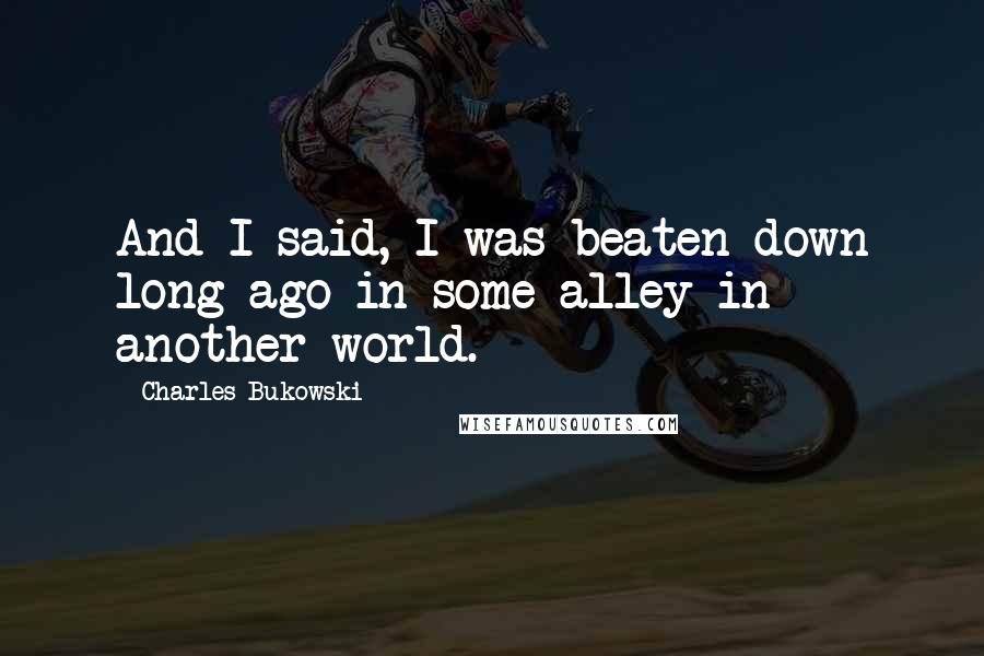 Charles Bukowski Quotes: And I said, I was beaten down long ago in some alley in another world.