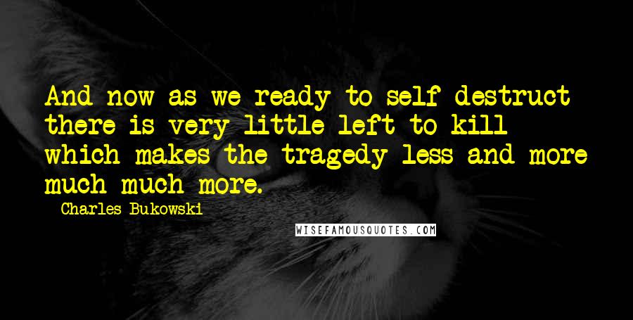 Charles Bukowski Quotes: And now as we ready to self-destruct there is very little left to kill which makes the tragedy less and more much much more.