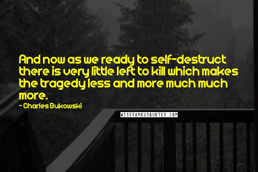 Charles Bukowski Quotes: And now as we ready to self-destruct there is very little left to kill which makes the tragedy less and more much much more.