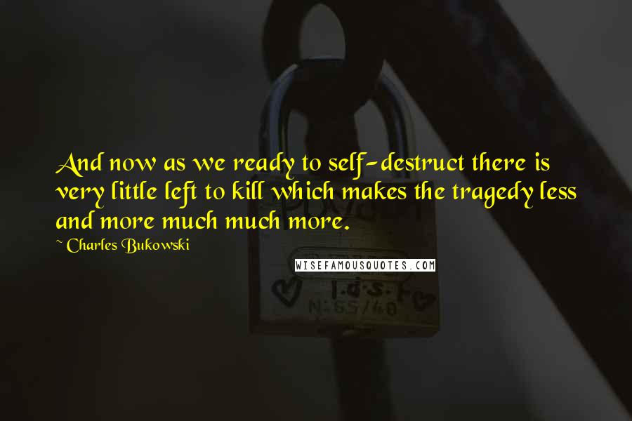 Charles Bukowski Quotes: And now as we ready to self-destruct there is very little left to kill which makes the tragedy less and more much much more.